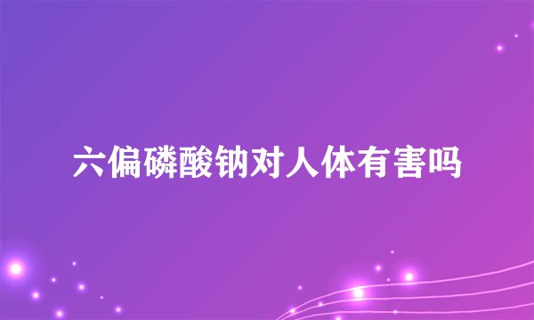 六偏磷酸钠对人体有害吗