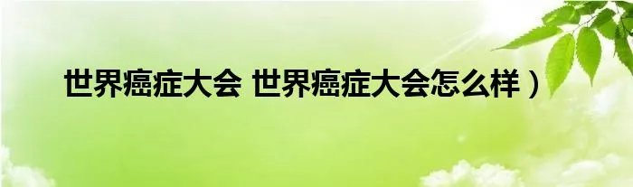 世界癌症大会 世界癌症大会怎么样)
