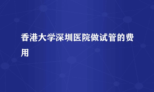 香港大学深圳医院做试管的费用