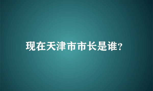 现在天津市市长是谁？