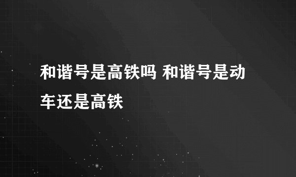 和谐号是高铁吗 和谐号是动车还是高铁