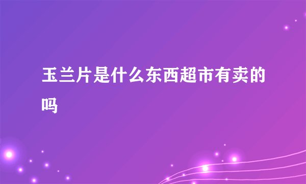 玉兰片是什么东西超市有卖的吗