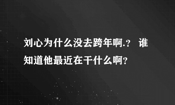 刘心为什么没去跨年啊.? 谁知道他最近在干什么啊?