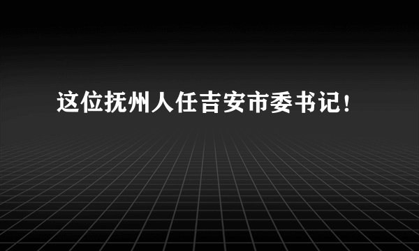 这位抚州人任吉安市委书记！