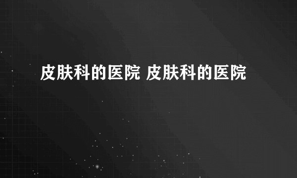 皮肤科的医院 皮肤科的医院