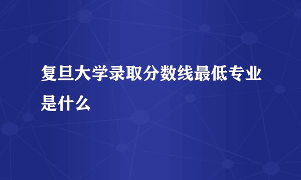 复旦大学录取分数线最低专业是什么