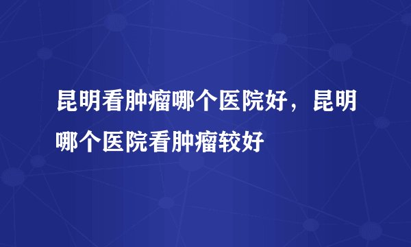 昆明看肿瘤哪个医院好，昆明哪个医院看肿瘤较好