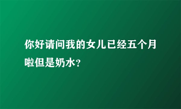 你好请问我的女儿已经五个月啦但是奶水？