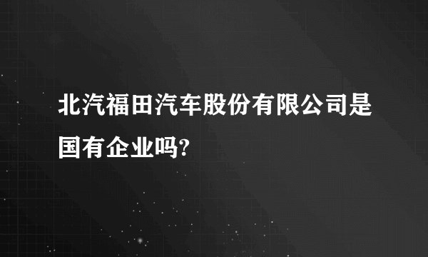 北汽福田汽车股份有限公司是国有企业吗?