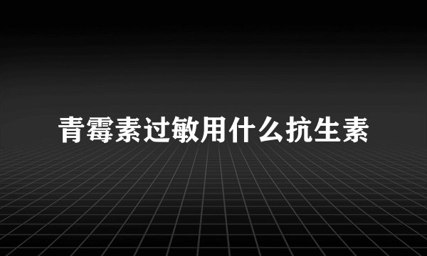 青霉素过敏用什么抗生素
