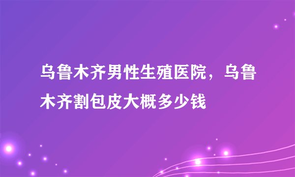 乌鲁木齐男性生殖医院，乌鲁木齐割包皮大概多少钱