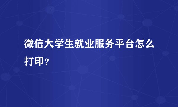 微信大学生就业服务平台怎么打印?