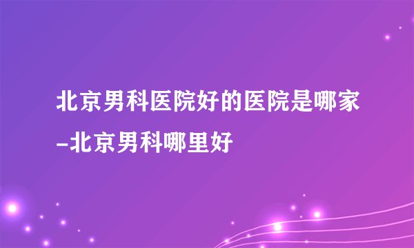 北京男科医院好的医院是哪家-北京男科哪里好