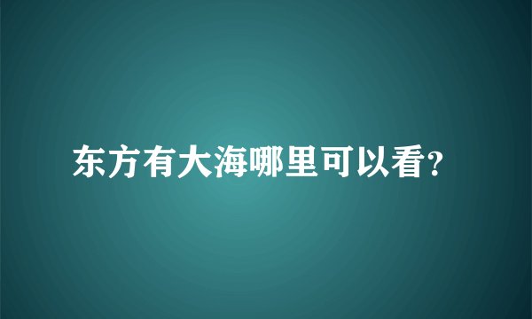 东方有大海哪里可以看？