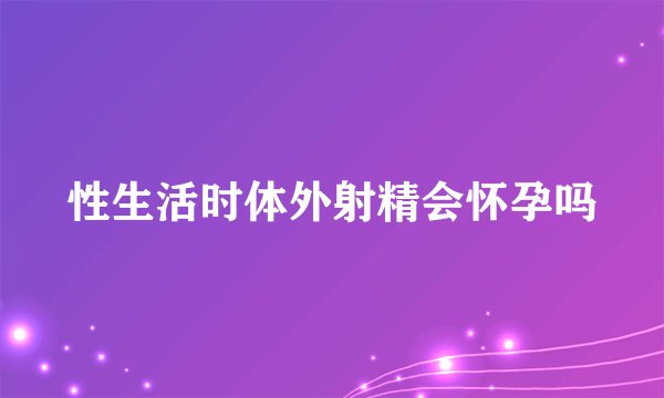 性生活时体外射精会怀孕吗
