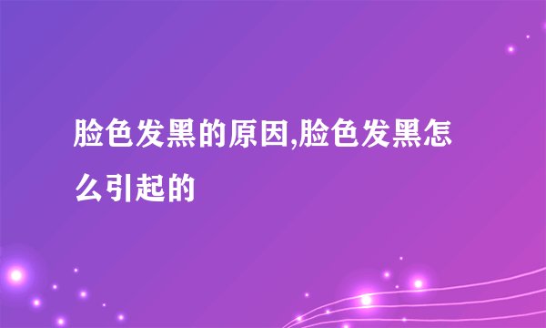 脸色发黑的原因,脸色发黑怎么引起的