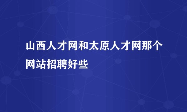 山西人才网和太原人才网那个网站招聘好些