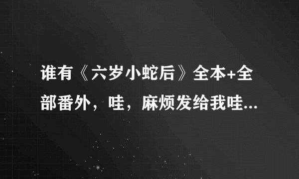 谁有《六岁小蛇后》全本+全部番外，哇，麻烦发给我哇，最好是自己看过的，很多发过来的不全哇。