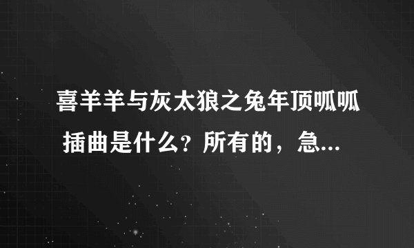 喜羊羊与灰太狼之兔年顶呱呱 插曲是什么？所有的，急啊！！1
