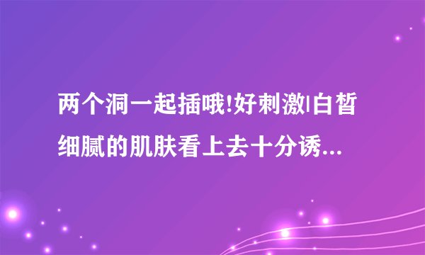 两个洞一起插哦!好刺激|白皙细腻的肌肤看上去十分诱人-情感口述