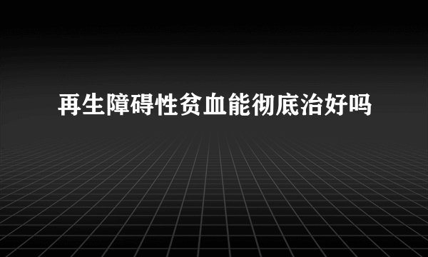 再生障碍性贫血能彻底治好吗