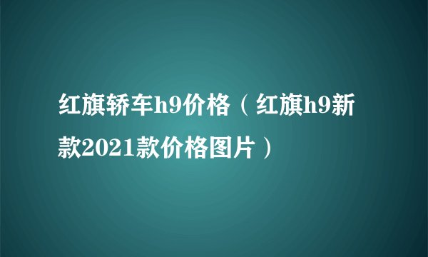 红旗轿车h9价格(红旗h9新款2021款价格图片)