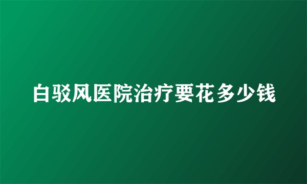 白驳风医院治疗要花多少钱