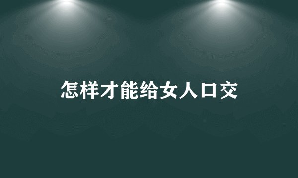 怎样才能给女人口交