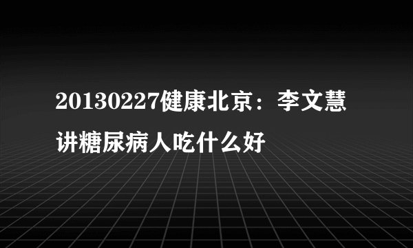 20130227健康北京：李文慧讲糖尿病人吃什么好