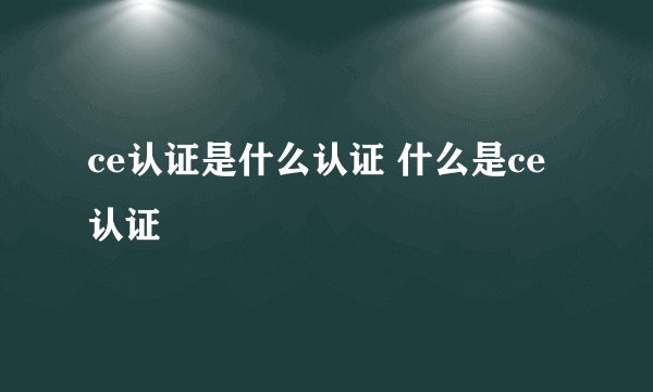 ce认证是什么认证 什么是ce认证