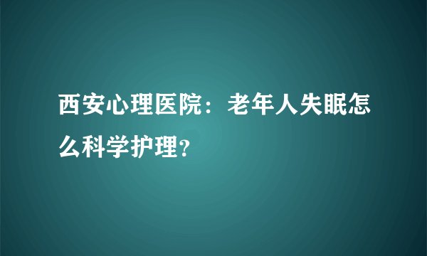 西安心理医院：老年人失眠怎么科学护理？