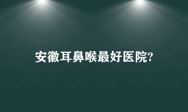 安徽耳鼻喉最好医院?