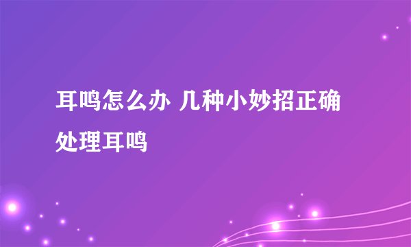 耳鸣怎么办 几种小妙招正确处理耳鸣