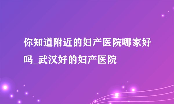 你知道附近的妇产医院哪家好吗_武汉好的妇产医院