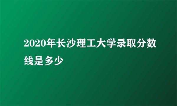 2020年长沙理工大学录取分数线是多少