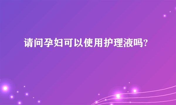 请问孕妇可以使用护理液吗?