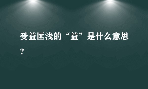 受益匪浅的“益”是什么意思？