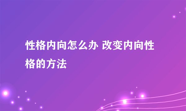 性格内向怎么办 改变内向性格的方法