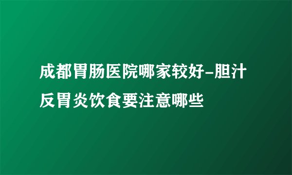 成都胃肠医院哪家较好-胆汁反胃炎饮食要注意哪些
