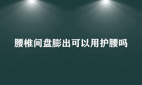 腰椎间盘膨出可以用护腰吗