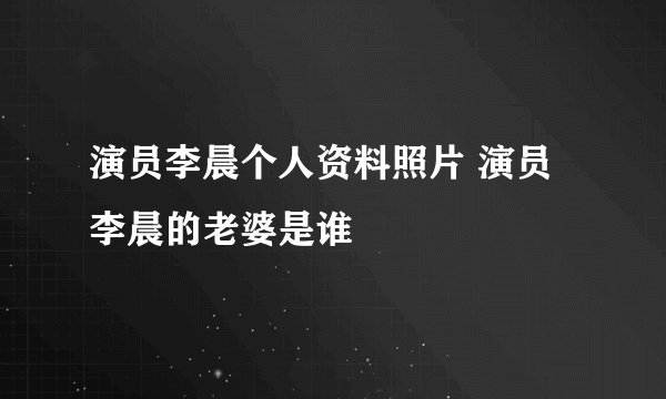演员李晨个人资料照片 演员李晨的老婆是谁