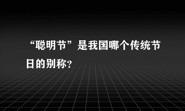 “聪明节”是我国哪个传统节日的别称？