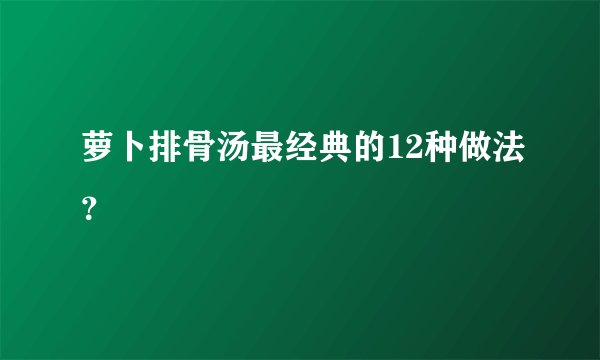 萝卜排骨汤最经典的12种做法？