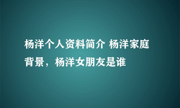 杨洋个人资料简介 杨洋家庭背景，杨洋女朋友是谁