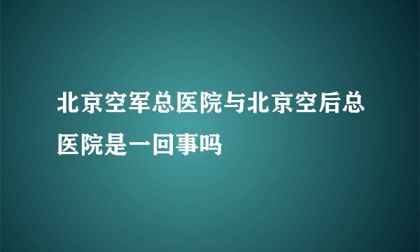 北京空军总医院与北京空后总医院是一回事吗