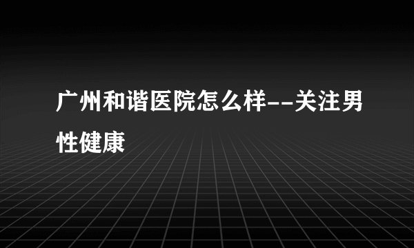 广州和谐医院怎么样--关注男性健康