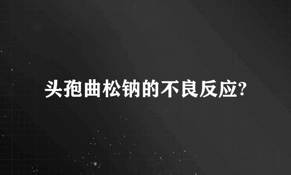 头孢曲松钠的不良反应?