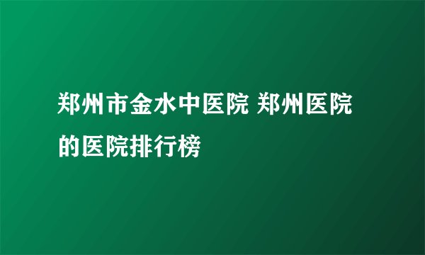 郑州市金水中医院 郑州医院的医院排行榜