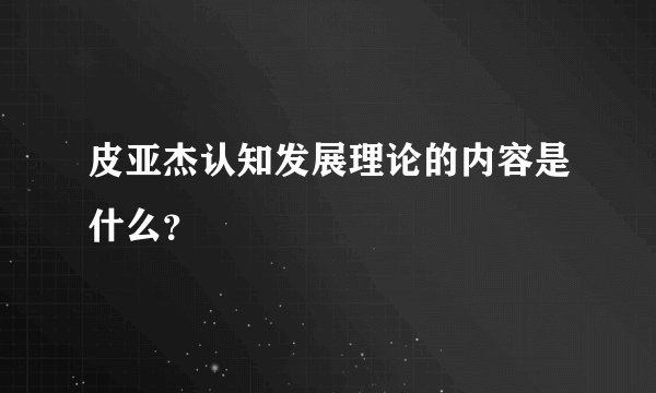 皮亚杰认知发展理论的内容是什么？