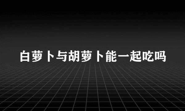 白萝卜与胡萝卜能一起吃吗